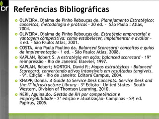 Referências Bibliográficas
   OLIVEIRA, Djalma de Pinho Rebouças de. Planejamento Estratégico:
    conceitos, metodologia e praticas – 20 ed. – São Paulo : Atlas,
    2004.
   OLIVEIRA, Djalma de Pinho Rebouças de. Estratégia empresarial e
    vantagem competitiva: como estabelecer, implementar e avaliar –
    3 ed. – São Paulo: Atlas, 2001.
   COSTA, Ana Paula Paulino da. Balanced Scorecard: conceitos e guias
    de implementação – 1 ed. – São Paulo: Atlas, 2008.
   KAPLAN, Robert S. A estratégia em ação: balanced scorecard – 19ª
    reimpressão – Rio de Janeiro: Elsevier, 1997.
   KAPLAN, Robert; NORTON, David P.; Mapas estratégicos - Balanced
    Scorecard: convertendo ativos intangíveis em resultados tangíveis.
    – 9ª. Edição – Rio de Janeiro: Editora Campus, 2004.
   KNAPP, Donna. A Guide to Service Desk Concepts: Service Desk and
    the IT Infrastructure Library – 3ª Edição - United States - South-
    Western, Division of Thomson Learning, 2010.
   NERI, Aguinaldo. Gestão de RH por competências e
    empregabilidade - 2ª edição e atualização- Campinas - SP ed.
                                                               ,
    Papirus, 2005.
 