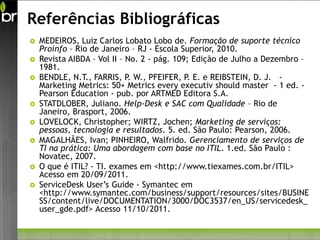 Referências Bibliográficas
   MEDEIROS, Luiz Carlos Lobato Lobo de. Formação de suporte técnico
    Proinfo – Rio de Janeiro – RJ - Escola Superior, 2010.
   Revista AIBDA – Vol II – No. 2 - pág. 109; Edição de Julho a Dezembro –
    1981.
   BENDLE, N.T., FARRIS, P. W., PFEIFER, P. E. e REIBSTEIN, D. J. -
    Marketing Metrics: 50+ Metrics every executiv should master - 1 ed. -
    Pearson Education - pub. por ARTMED Editora S.A.
   STATDLOBER, Juliano. Help-Desk e SAC com Qualidade – Rio de
    Janeiro, Brasport, 2006.
   LOVELOCK, Christopher; WIRTZ, Jochen; Marketing de serviços:
    pessoas, tecnologia e resultados. 5. ed. São Paulo: Pearson, 2006.
   MAGALHÃES, Ivan; PINHEIRO, Walfrido. Gerenciamento de serviços de
    TI na prática: Uma abordagem com base no ITIL. 1.ed. São Paulo :
    Novatec, 2007.
   O que é ITIL? - TI. exames em <http://www.tiexames.com.br/ITIL>
    Acesso em 20/09/2011.
   ServiceDesk User’s Guide - Symantec em
    <http://www.symantec.com/business/support/resources/sites/BUSINE
    SS/content/live/DOCUMENTATION/3000/DOC3537/en_US/servicedesk_
    user_gde.pdf> Acesso 11/10/2011.
 