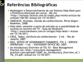 Referências Bibliográficas
   Modelagem e Desenvolvimento de um Sistema Help-Desk para
    a Prefeitura Municipal de Lavras – MG em
    <http://revistas.facecla.com.br/index.php/reinfo/article/do
    wnload/158/50> Acesso em 13/10/2011.
   TAKEUCHI, Hirotaka. Gestão do conhecimento. Porto Alegre -
    Bookman, 2008.
   Help desk: somente a porta de entrada ou a possibilidade de
    sucesso na carreira em TI? - Guia do Hardware -
    <http://www.hardware.com.br/artigos/help-desk/> Acesso
    em 12/10/2011.
   CRUZ, Tadeu. Gerência do conhecimento - 2 ed. - Rio de
    Janeiro, 2007
   OGC, OFFICE OF GOVERNMENT COMMERCE. ITIL 3 - SERVICE
    OPERATION - 1 ed. - STATIONERY OFFICE BO, 2007.
   An Introductory Overview of ITIL V3 - Best Management
    Practice em <http://www.best-management-
    practice.com/gempdf/itSMF_An_Introductory_Overview_of_I
    TIL_V3.pdf> Acesso em 13/10/2011
 