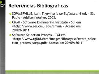 Referências Bibliográficas
 SOMMERVILLE,   Lan. Engenharia de Software. 6 ed. – São
  Paulo – Addison Weslye, 2003.
 CMMI - Software Engineering Institute - SEI em
  <http://www.sei.cmu.edu/cmmi/> Acesso em
  20/09/2011
 Software Selection Process - TGI em
  <http://www.tgiltd.com/images/library/software_selec
  tion_process_steps.pdf> Acesso em 20/09/2011
 