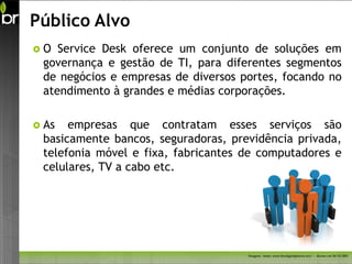 Público Alvo
O  Service Desk oferece um conjunto de soluções em
 governança e gestão de TI, para diferentes segmentos
 de negócios e empresas de diversos portes, focando no
 atendimento à grandes e médias corporações.

 As  empresas que contratam esses serviços são
 basicamente bancos, seguradoras, previdência privada,
 telefonia móvel e fixa, fabricantes de computadores e
 celulares, TV a cabo etc.




                                     Imagem - fonte: www.freedigitalphotos.net/ - Acesso em 26/11/2011
 