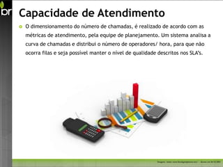 Capacidade de Atendimento
   O dimensionamento do número de chamadas, é realizado de acordo com as
    métricas de atendimento, pela equipe de planejamento. Um sistema analisa a
    curva de chamadas e distribui o número de operadores/ hora, para que não
    ocorra filas e seja possível manter o nível de qualidade descritos nos SLA’s.




                                                             Imagem - fonte: www.freedigitalphotos.net/ - Acesso em 26/11/2011
 