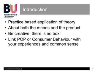 Introduction Practice based application of theory About both the means and the product Be creative, there is no box! Link POP or Consumer Behaviour with your experiences and common sense 