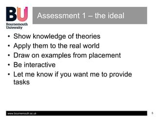 Assessment 1 – the ideal Show knowledge of theories Apply them to the real world Draw on examples from placement Be interactive Let me know if you want me to provide tasks 