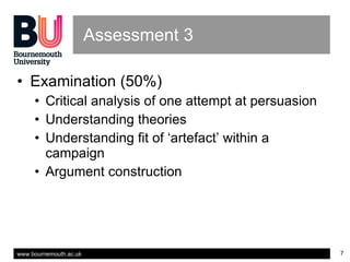 Assessment 3 Examination (50%) Critical analysis of one attempt at persuasion Understanding theories Understanding fit of ‘artefact’ within a campaign  Argument construction 