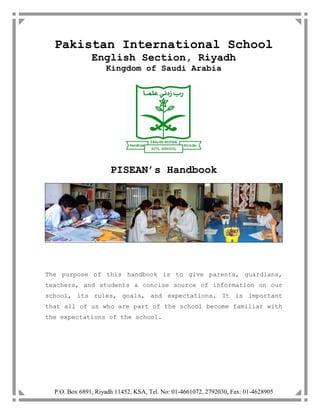 P.O. Box 6891, Riyadh 11452, KSA, Tel. No: 01-4661072, 2792030, Fax: 01-4628905
Pakistan International School
English Section, Riyadh
Kingdom of Saudi Arabia
PISEAN’s Handbook
The purpose of this handbook is to give parents, guardians,
teachers, and students a concise source of information on our
school, its rules, goals, and expectations. It is important
that all of us who are part of the school become familiar with
the expectations of the school.
 