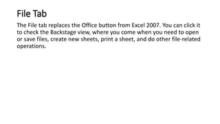 File Tab
The File tab replaces the Office button from Excel 2007. You can click it
to check the Backstage view, where you ...
