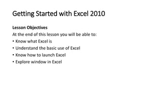 Getting Started with Excel 2010
Lesson Objectives
At the end of this lesson you will be able to:
• Know what Excel is
• Un...