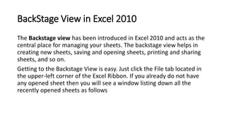 BackStage View in Excel 2010
The Backstage view has been introduced in Excel 2010 and acts as the
central place for managi...