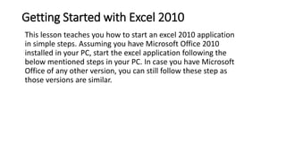 Getting Started with Excel 2010
This lesson teaches you how to start an excel 2010 application
in simple steps. Assuming y...