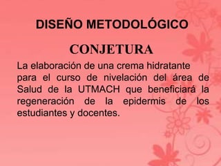 DISEÑO METODOLÓGICO 
CONJETURA 
La elaboración de una crema hidratante 
para el curso de nivelación del área de 
Salud de la UTMACH que beneficiará la 
regeneración de la epidermis de los 
estudiantes y docentes. 
 