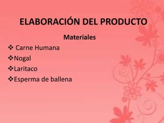 ELABORACIÓN DEL PRODUCTO 
Materiales 
 Carne Humana 
Nogal 
Laritaco 
Esperma de ballena 
 