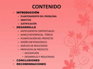 CONTENIDO 
• INTRODUCCIÓN 
– PLANTEAMIENTO DEL PROBLEMA 
– OBJETIVO 
– JUSTIFICACIÓN 
• DESARROLLO 
– ANTECEDENTES CONTEXTUALES 
– MARCO REFERENCIAL -TÓRICO 
– PLANIFICACIÓN DEL PROYECTO 
– DISEÑO METODOLÓGICO 
– ANÁLISIS DE RESULTADOS 
– PROPUESTA DE PROYECTO 
• DESCRIPCIÓN 
• DESARROLLO Y RESULTADOS 
• CONCLUSIONES 
• RECOMENDACIONES 
 