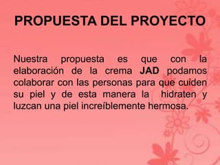 PROPUESTA DEL PROYECTO 
Nuestra propuesta es que con la 
elaboración de la crema JAD podamos 
colaborar con las personas para que cuiden 
su piel y de esta manera la hidraten y 
luzcan una piel increíblemente hermosa. 
 