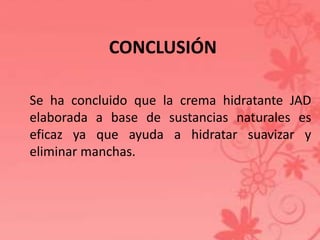 CONCLUSIÓN 
Se ha concluido que la crema hidratante JAD 
elaborada a base de sustancias naturales es 
eficaz ya que ayuda a hidratar suavizar y 
eliminar manchas. 
 