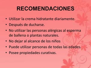 RECOMENDACIONES 
• Utilizar la crema hidratante diariamente. 
• Después de ducharse. 
• No utilizar las personas alérgicas al esperma 
de ballena o plantas naturales. 
• No dejar al alcance de los niños 
• Puede utilizar personas de todas las edades. 
• Posee propiedades curativas. 
 