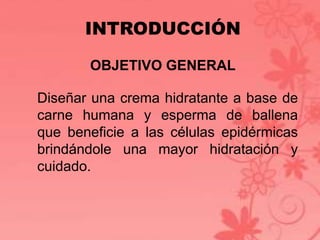 INTRODUCCIÓN 
OBJETIVO GENERAL 
Diseñar una crema hidratante a base de 
carne humana y esperma de ballena 
que beneficie a las células epidérmicas 
brindándole una mayor hidratación y 
cuidado. 
 