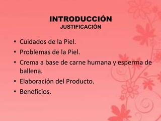 INTRODUCCIÓN 
JUSTIFICACIÓN 
• Cuidados de la Piel. 
• Problemas de la Piel. 
• Crema a base de carne humana y esperma de 
ballena. 
• Elaboración del Producto. 
• Beneficios. 
 