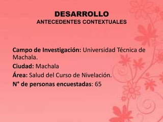 DESARROLLO 
ANTECEDENTES CONTEXTUALES 
Campo de Investigación: Universidad Técnica de 
Machala. 
Ciudad: Machala 
Área: Salud del Curso de Nivelación. 
N° de personas encuestadas: 65 
 