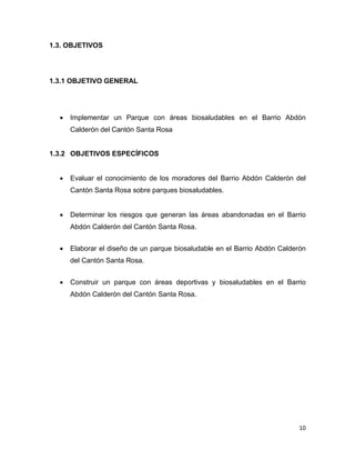10
1.3. OBJETIVOS
1.3.1 OBJETIVO GENERAL
 Implementar un Parque con áreas biosaludables en el Barrio Abdón
Calderón del Cantón Santa Rosa
1.3.2 OBJETIVOS ESPECÍFICOS
 Evaluar el conocimiento de los moradores del Barrio Abdón Calderón del
Cantón Santa Rosa sobre parques biosaludables.
 Determinar los riesgos que generan las áreas abandonadas en el Barrio
Abdón Calderón del Cantón Santa Rosa.
 Elaborar el diseño de un parque biosaludable en el Barrio Abdón Calderón
del Cantón Santa Rosa.
 Construir un parque con áreas deportivas y biosaludables en el Barrio
Abdón Calderón del Cantón Santa Rosa.
 