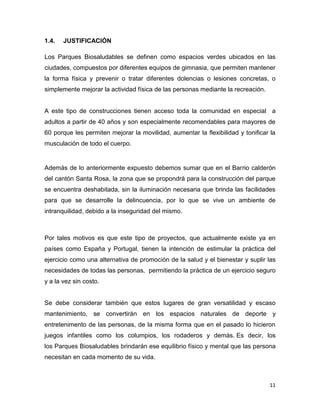 11
1.4. JUSTIFICACIÓN
Los Parques Biosaludables se definen como espacios verdes ubicados en las
ciudades, compuestos por diferentes equipos de gimnasia, que permiten mantener
la forma física y prevenir o tratar diferentes dolencias o lesiones concretas, o
simplemente mejorar la actividad física de las personas mediante la recreación.
A este tipo de construcciones tienen acceso toda la comunidad en especial a
adultos a partir de 40 años y son especialmente recomendables para mayores de
60 porque les permiten mejorar la movilidad, aumentar la ﬂexibilidad y toniﬁcar la
musculación de todo el cuerpo.
Además de lo anteriormente expuesto debemos sumar que en el Barrio calderón
del cantón Santa Rosa, la zona que se propondrá para la construcción del parque
se encuentra deshabitada, sin la iluminación necesaria que brinda las facilidades
para que se desarrolle la delincuencia, por lo que se vive un ambiente de
intranquilidad, debido a la inseguridad del mismo.
Por tales motivos es que este tipo de proyectos, que actualmente existe ya en
países como España y Portugal, tienen la intención de estimular la práctica del
ejercicio como una alternativa de promoción de la salud y el bienestar y suplir las
necesidades de todas las personas, permitiendo la práctica de un ejercicio seguro
y a la vez sin costo.
Se debe considerar también que estos lugares de gran versatilidad y escaso
mantenimiento, se convertirán en los espacios naturales de deporte y
entretenimento de las personas, de la misma forma que en el pasado lo hicieron
juegos infantiles como los columpios, los rodaderos y demás. Es decir, los
los Parques Biosaludables brindarán ese equilibrio físico y mental que las persona
necesitan en cada momento de su vida.
 