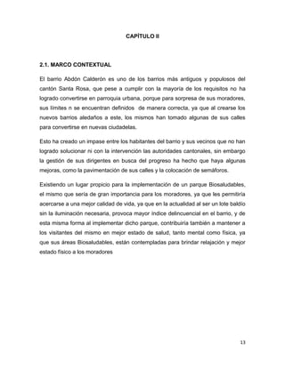 13
CAPÌTULO II
2.1. MARCO CONTEXTUAL
El barrio Abdón Calderón es uno de los barrios más antiguos y populosos del
cantón Santa Rosa, que pese a cumplir con la mayoría de los requisitos no ha
logrado convertirse en parroquia urbana, porque para sorpresa de sus moradores,
sus límites n se encuentran definidos de manera correcta, ya que al crearse los
nuevos barrios aledaños a este, los mismos han tomado algunas de sus calles
para convertirse en nuevas ciudadelas.
Esto ha creado un impase entre los habitantes del barrio y sus vecinos que no han
logrado solucionar ni con la intervención las autoridades cantonales, sin embargo
la gestión de sus dirigentes en busca del progreso ha hecho que haya algunas
mejoras, como la pavimentación de sus calles y la colocación de semáforos.
Existiendo un lugar propicio para la implementación de un parque Biosaludables,
el mismo que sería de gran importancia para los moradores, ya que les permitiría
acercarse a una mejor calidad de vida, ya que en la actualidad al ser un lote baldío
sin la iluminación necesaria, provoca mayor índice delincuencial en el barrio, y de
esta misma forma al implementar dicho parque, contribuiría también a mantener a
los visitantes del mismo en mejor estado de salud, tanto mental como física, ya
que sus áreas Biosaludables, están contempladas para brindar relajación y mejor
estado físico a los moradores
 