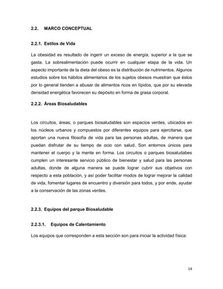 14
2.2. MARCO CONCEPTUAL
2.2.1. Estilos de Vida
La obesidad es resultado de ingerir un exceso de energía, superior a la que se
gasta. La sobrealimentación puede ocurrir en cualquier etapa de la vida. Un
aspecto importante de la dieta del obeso es la distribución de nutrimentos. Algunos
estudios sobre los hábitos alimentarios de los sujetos obesos muestran que éstos
por lo general tienden a abusar de alimentos ricos en lípidos, que por su elevada
densidad energética favorecen su depósito en forma de grasa corporal.
2.2.2. Áreas Biosaludables
Los circuitos, áreas; o parques biosaludables son espacios verdes, ubicados en
los núcleos urbanos y compuestos por diferentes equipos para ejercitarse, que
aportan una nueva filosofía de vida para las personas adultas, de manera que
puedan disfrutar de su tiempo de ocio con salud. Son entornos únicos para
mantener el cuerpo y la mente en forma. Los circuitos o parques biosaludabes
cumplen un interesante servicio público de bienestar y salud para las personas
adultas, donde de alguna manera se puede lograr cubrir sus objetivos con
respecto a esta población, y así poder facilitar modos de lograr mejorar la calidad
de vida, fomentar lugares de encuentro y diversión para todos, y por ende, ayudar
a la conservación de las zonas verdes.
2.2.3. Equipos del parque Biosaludable
2.2.3.1. Equipos de Calentamiento
Los equipos que corresponden a esta sección son para iniciar la actividad física:
 