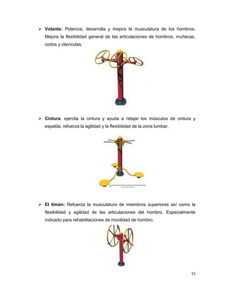 15
 Volante: Potencia, desarrolla y mejora la musculatura de los hombros.
Mejora la flexibilidad general de las articulaciones de hombros, muñecas,
codos y clavículas.
 Cintura: ejercita la cintura y ayuda a relajar los músculos de cintura y
espalda, refuerza la agilidad y la flexibilidad de la zona lumbar.
 El timón: Refuerza la musculatura de miembros superiores así como la
flexibilidad y agilidad de las articulaciones del hombro. Especialmente
indicado para rehabilitaciones de movilidad de hombro.
 