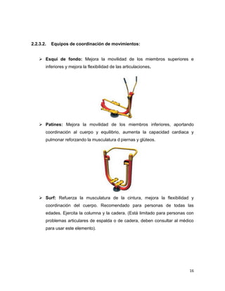 16
2.2.3.2. Equipos de coordinación de movimientos:
 Esquí de fondo: Mejora la movilidad de los miembros superiores e
inferiores y mejora la flexibilidad de las articulaciones.
 Patines: Mejora la movilidad de los miembros inferiores, aportando
coordinación al cuerpo y equilibrio, aumenta la capacidad cardiaca y
pulmonar reforzando la musculatura d piernas y glúteos.
 Surf: Refuerza la musculatura de la cintura, mejora la flexibilidad y
coordinación del cuerpo. Recomendado para personas de todas las
edades. Ejercita la columna y la cadera. (Está limitado para personas con
problemas articulares de espalda o de cadera, deben consultar al médico
para usar este elemento).
 