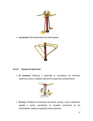 17
 Las barras: Para estiramientos de extremidades.
2.2.3.3. Equipos de ejercicios:
 El ascensor: Refuerza y desarrolla la musculatura de miembros
superiores, pecho y espalda mejorando la capacidad cardiopulmonar.
 El pony: Fortalece la musculatura de brazos, piernas, cintura, abdominal,
espalda y pecho, permitiendo un completo movimiento de las
extremidades, mejora la capacidad cardio-pulmonar.
 