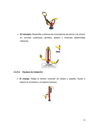 18
 El columpio: Desarrolla y refuerza las musculaturas de pierna y de cintura,
en concreto cuadriceps, gemelos, glúteos y músculos abdominales
inferiores.
2.2.3.4. Equipos de relajación:
 El masaje: Relaja la tensión muscular de cadera y espalda. Ayuda a
mejorar la circulación y el sistema nervioso.
 
