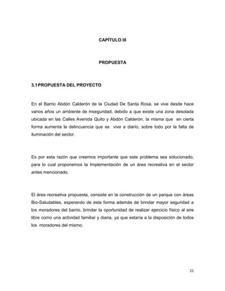 21
CAPÍTULO III
PROPUESTA
3.1PROPUESTA DEL PROYECTO
En el Barrio Abdón Calderón de la Ciudad De Santa Rosa, se vive desde hace
varios años un ambiente de inseguridad, debido a que existe una zona desolada
ubicada en las Calles Avenida Quito y Abdón Calderón, la misma que en cierta
forma aumenta la delincuencia que se vive a diario, sobre todo por la falta de
iluminación del sector.
Es por esta razón que creemos importante que este problema sea solucionado,
para lo cual proponemos la Implementación de un área recreativa en el sector
antes mencionado.
El área recreativa propuesta, consiste en la construcción de un parque con áreas
Bio-Saludables, esperando de esta forma además de brindar mayor seguridad a
los moradores del barrio, brindar la oportunidad de realizar ejercicio físico al aire
libre como una actividad familiar y diaria, ya que estaría a la disposición de todos
los moradores del mismo.
 