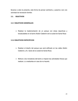 23
llevarse a cabo la presenta, esta forma de pensar cambiaría, y pasaría a ser una
actividad de recreación familiar.
3.3. OBJETIVOS
3.3.1 OBJETIVOS GENERALES
 Realizar la implementación de un parque con áreas deportivas y
biosaludables en el barrio Abdón Calderón de la ciudad de Santa Rosa
3.3.2 OBJETIVOS ESPECÍFICOS
 Realizar el diseño del parque que será edificado en las calles Abdón
Calderón y Av. Quito de la ciudad de Santa Rosa.
 Motivar a los moradores del barrio a mejorar las actividades físicas que
realizan, o a realizarlas en caso de no hacerlo.
 