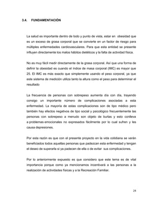 24
3.4. FUNDAMENTACIÓN
La salud es importante dentro de todo y punto de vista, estar en obesidad que
es un exceso de grasa corporal que se convierte en un factor de riesgo para
múltiples enfermedades cardiovasculares. Para que esta entidad se presente
influyen directamente los malos hábitos dietéticos y la falta de actividad física.
No es muy fácil medir directamente de la grasa corporal. Así que una forma de
definir la obesidad es cuando el índice de masa corporal (IMC) es mayor que
25. El IMC es más exacto que simplemente usando el peso corporal, ya que
este sistema de medición utiliza tanto la altura como el peso para determinar el
resultado
La frecuencia de personas con sobrepeso aumenta día con día, trayendo
consigo un importante número de complicaciones asociadas a esta
enfermedad. La mayoría de estas complicaciones son de tipo médico pero
también hay efectos negativos de tipo social y psicológico frecuentemente las
personas con sobrepeso a menudo son objeto de burlas y esto conlleva
a problemas emocionales no expresados fácilmente por lo cual sufren y les
causa depresiones.
Por esta razón es que con el presente proyecto en la vida cotidiana se verán
beneficiados todos aquellas personas que padezcan esta enfermedad y tengan
el deseo de superarla si ya padecen de ella o de evitar sus complicaciones.
Por lo anteriormente expuesto es que considero que este tema es de vital
importancia porque como ya mencionamos incentivará a las personas a la
realización de actividades físicas y a la Recreación Familiar.
 