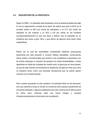25
3.5. DESCRIPCIÓN DE LA PROPUESTA
Según la OMS: “La obesidad está declarada como la epidemia global del siglo
21 por la organización mundial de la salud. Se estima que para el 2015 en el
ecuador exista un 58.3 por ciento de sobrepeso y un 21,7 por ciento de
obesidad en las mujeres y un 46,5 y 8,9 por ciento en los hombres
correspondientemente.”Lo que nos lleva a deducir que la obesidad es un
problema que crece a gran ritmo, y que dentro de algunos años serán cifras
catastróficas.
Razón por la cual las autoridades competentes deberían preocuparse
seriamente por esta situación e inculcar hábitos saludables, construyendo
áreas verdes y recreacionales que motiven a los ciudadanos a ejercitarse, por
tal motivo propongo la creación de parques con áreas biosaludables y áreas
deportivas en todas las ciudades de nuestro país; al igual que en otros países,
ya que de esta manera se fomentaría la realización de ejercicio más que como
un esfuerzo físico, como una actividad recreacional que se podría aplicar
inclusive en el ámbito familiar.
Pero nuestra propuesta no solo ayudará a la actividad física en las personas,
sino que además el área en donde se construirá dicho parque actualmente se
encuentra desolado y algunos pobladores han sido víctimas de la delincuencia
en dicha zona, entonces dará una nueva imagen y ayudara
infraestructuralmente al crecimiento de la población.
 