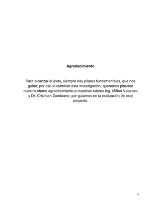 3
Agradecimiento
Para alcanzar el éxito, siempre hay pilares fundamentales, que nos
guían; por eso al culminar esta investigación, queremos plasmar
nuestro eterno agradecimiento a nuestros tutores Ing. Milton Valarezo
y Dr. Cristhian Zambrano, por guiarnos en la realización de este
proyecto.
 