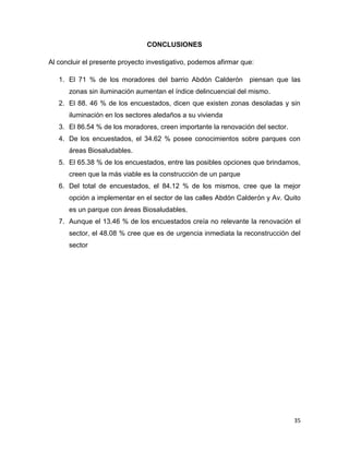 35
CONCLUSIONES
Al concluir el presente proyecto investigativo, podemos afirmar que:
1. El 71 % de los moradores del barrio Abdón Calderón piensan que las
zonas sin iluminación aumentan el índice delincuencial del mismo.
2. El 88. 46 % de los encuestados, dicen que existen zonas desoladas y sin
iluminación en los sectores aledaños a su vivienda
3. El 86.54 % de los moradores, creen importante la renovación del sector.
4. De los encuestados, el 34.62 % posee conocimientos sobre parques con
áreas Biosaludables.
5. El 65.38 % de los encuestados, entre las posibles opciones que brindamos,
creen que la más viable es la construcción de un parque
6. Del total de encuestados, el 84.12 % de los mismos, cree que la mejor
opción a implementar en el sector de las calles Abdón Calderón y Av. Quito
es un parque con áreas Biosaludables.
7. Aunque el 13.46 % de los encuestados creía no relevante la renovación el
sector, el 48.08 % cree que es de urgencia inmediata la reconstrucción del
sector
 