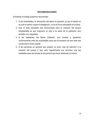 36
RECOMENDACIONES
Al finalizar el trabajo podemos recomendar:
1. A las Autoridades, la renovación del barrio en general, ya que el sector en
el cual se centró nuestra investigación, no es el único semejante en el área.
2. Que el área estudiada sea direccionada para la creación del parque
biosaludable ya que mejoraría no solo a la salud de la población sino
también a su seguridad.
3. A los habitantes del Barrio Calderón, que insistan y gestionen
continuamente ante las autoridades para que el proyecto de esa área sea
construida lo antes posible.
4. A las personas en general que presten un poco más de atención a la
creación del parque y que usen regularmente sus servicios una vez
instalados para así brindar el uso para el que fuere destinado el mismo,
 