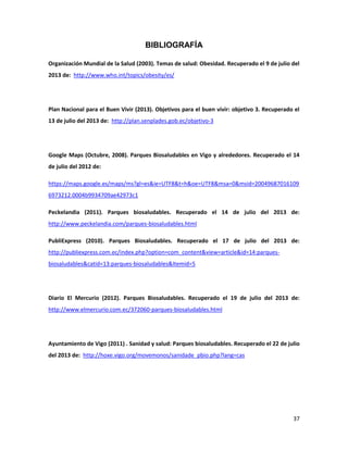 37
BIBLIOGRAFÍA
Organización Mundial de la Salud (2003). Temas de salud: Obesidad. Recuperado el 9 de julio del
2013 de: http://www.who.int/topics/obesity/es/
Plan Nacional para el Buen Vivir (2013). Objetivos para el buen vivir: objetivo 3. Recuperado el
13 de julio del 2013 de: http://plan.senplades.gob.ec/objetivo-3
Google Maps (Octubre, 2008). Parques Biosaludables en Vigo y alrededores. Recuperado el 14
de julio del 2012 de:
https://maps.google.es/maps/ms?gl=es&ie=UTF8&t=h&oe=UTF8&msa=0&msid=20049687016109
6973212.0004b9934709ae42973c1
Peckelandia (2011). Parques biosaludables. Recuperado el 14 de julio del 2013 de:
http://www.peckelandia.com/parques-biosaludables.html
PubliExpress (2010). Parques Biosaludables. Recuperado el 17 de julio del 2013 de:
http://publiexpress.com.ec/index.php?option=com_content&view=article&id=14:parques-
biosaludables&catid=13:parques-biosaludables&Itemid=5
Diario El Mercurio (2012). Parques Biosaludables. Recuperado el 19 de julio del 2013 de:
http://www.elmercurio.com.ec/372060-parques-biosaludables.html
Ayuntamiento de Vigo (2011) . Sanidad y salud: Parques biosaludables. Recuperado el 22 de julio
del 2013 de: http://hoxe.vigo.org/movemonos/sanidade_pbio.php?lang=cas
 