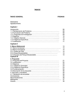 4
ÍNDICE
ÍNDICE GENERAL PÁGINAS
Dedicatoria
Agradecimiento
Capítulo I
Introducción 06
1.1 Planteamiento del Problema………………………………………………… 08
1.2 Formulación del Problema…………………………………………………... 08
1.2.1 Preguntas de Investigación……………………………………………..... 09
1.3 Objetivos………………………………………………………………………. 10
1.3.1 Objetivo General……….………………………………………….............. 10
1.3.2 Objetivos Específicos…………………………………………………....... 10
1.4 Justificación………………………………………………………………….. 11
Capítulo II
2. Marco Referencial 13
2.1 Marco Contextual……………………………………………………………….. 13
2.2 Marco Conceptual…………………………………………………………… 14
2.2.1 Estilos de Vida………………………………………………..………………. 14
2.2.2 Áreas Biosaludables……………………………………………………. 14
2.2.3.Equipos del Parque Biosaludable………………………………..…… 14
Capítulo III
3. Propuesta
3.1 Propuesta del Proyecto……………………………………………………… 21
3.2 Justificación…………………………………………………………………… 22
3.3 Objetivos…………………………………………………..………………….. 23
3.3.1 Objetivos Generales……………………………………………………….. 23
3.3.2 Objetivos Específicos……………………………………………………… 23
3.4 Fundamentación……………………………………………………………… 24
3.5 Descripción de la propuesta………………………………………………… 56
4. Discusión y resultados…………………………………………………..……. 26
4.1 Tabulación de encuestas……………………………………………………. 26
Conclusiones…………………………………………………..………………….. 35
Recomendaciones………………………………………………………………… 36
Bibliografía…………………………………………………..……………………………………………………………………… 37
Anexos…………………………………………………..…………………………. 38
 