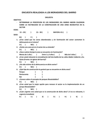 43
ENCUESTA REALIZADA A LOS MORADORES DEL BARRIO
ENCUESTA
OBJETIVO:
- DETERMINAR LA PERCEPCION DE LOS MORADORES DEL BARRIO ABDON CALDERON
SOBRE LA FACTIBILIDAD DE LA CONSTRUCCION DE UNA ZONA RECREATIVA EN EL
SECTOR
EDAD:
15 – 20 ( ) 21 – 30 ( ) MAYOR A 31 ( )
SEXO:
M ( ) F ( )
1. ¿Cree usted que las zonas abandonadas y sin iluminación del sector aumentan la
delincuencia en el mismo?
SI ( ) NO ( )
2. ¿Existe una zona así en el sector de su vivienda?
SI ( ) NO ( )
3. ¿Hace cuánto tiempo la zona se encuentra sin iluminación?
Menos de 1 año ( ) Entre 1 y 3 años ( ) Más de 3 años ( )
4. ¿Cree usted relevante la remodelación del lote baldío de las calles Abdón Calderón y Av.
Quito (Frente a la iglesia del barrio)?
SI ( ) NO ( )
5. ¿Ha sido víctima de la delincuencia en dicho sector?
SI ( ) NO ( )
6. ¿Qué tipo de construcción le gustará que se encuentre en dicha zona?
Parque ( )
Restaurante ( )
Bar ( )
7. ¿Conoce sobre el concepto de parques Biosaludables?
SI ( ) NO ( )
8. ¿Cree usted que la mejor opción para renovar el sector es la implementación de un
parque Biosaludable?
SI ( ) NO ( )
9. ¿Cuán urgente cree usted que es la construcción de dicha obra? ( 0 no es relevante, 5
urgencia inmediata)
0 ( ) 1 ( ) 2( ) 3 ( ) 4 ( ) 5( )
 