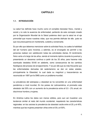 6
CAPÍTULO I
1.1. INTRODUCCIÓN
La salud fue definida hace mucho como el completo bienestar físico, mental y
social y no solo la ausencia de enfermedad, partiendo de este concepto creado
por la Organización Mundial de la Salud podemos decir que la salud es el eje
primordial que mueve nuestras vidas, que nos permite disfrutar de ella justo es
que nos preocupemos en mantenerla, cuidarla y conservarla.
Es por ello que debemos mencionar sobre la actividad física, la cuales la habilidad
del ser humano para moverse, y además, es el encargado de permitir a las
personas realizar con satisfacción todas las actividades diarias. El rendimiento
físico varía a lo largo de los años, siendo el momento óptimo durante la juventud y
presentando un descenso continuo a partir de los 35 años, para hacerse más
acentuado desdelos 55-60 en adelante, como consecuencia de los cambios
fisiológicos del proceso de envejecimiento. Y es por ello que es más frecuente que
las enfermedades derivadas del sedentarismo se den en estas edades,
principalmente la Obesidad, la cual dada su magnitud y trascendencia es
reconocida en 1997 por la OMS como un problema mundial.
La prevalencia del sobrepeso y obesidad se ha convertido en una enfermedad
pandémica a nivel mundial, En los países de Latinoamérica, el promedio esta
alrededor del 30% con un aumento de la prevalencia entre el 0.5 - 2% anual, sin
discriminar hombre y mujeres.
En América Latina los datos son menos sólidos, pero aun así muestran una
tendencia similar al resto del mundo occidental, respetando las características
regionales: en los varones la prevalencia de obesidad oscila entre el 20 y el 40%,
mientras que las mujeres presentan cifras entre el 30 y el 50%.
 