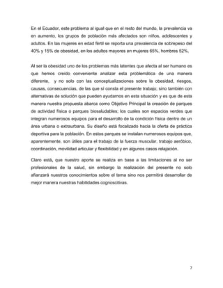 7
En el Ecuador, este problema al igual que en el resto del mundo, la prevalencia va
en aumento, los grupos de población más afectados son niños, adolescentes y
adultos. En las mujeres en edad fértil se reporta una prevalencia de sobrepeso del
40% y 15% de obesidad, en los adultos mayores en mujeres 65%, hombres 52%.
Al ser la obesidad uno de los problemas más latentes que afecta al ser humano es
que hemos creído conveniente analizar esta problemática de una manera
diferente, y no solo con las conceptualizaciones sobre la obesidad, riesgos,
causas, consecuencias, de las que sí consta el presente trabajo; sino también con
alternativas de solución que pueden ayudarnos en esta situación y es que de esta
manera nuestra propuesta abarca como Objetivo Principal la creación de parques
de actividad física o parques biosaludables; los cuales son espacios verdes que
integran numerosos equipos para el desarrollo de la condición física dentro de un
área urbana o extraurbana. Su diseño está focalizado hacia la oferta de práctica
deportiva para la población. En estos parques se instalan numerosos equipos que,
aparentemente, son útiles para el trabajo de la fuerza muscular, trabajo aeróbico,
coordinación, movilidad articular y flexibilidad y en algunos casos relajación.
Claro está, que nuestro aporte se realiza en base a las limitaciones al no ser
profesionales de la salud, sin embargo la realización del presente no solo
afianzará nuestros conocimientos sobre el tema sino nos permitirá desarrollar de
mejor manera nuestras habilidades cognoscitivas.
 