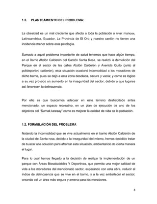 8
1.2. PLANTEAMIENTO DEL PROBLEMA:
La obesidad es un mal creciente que afecta a toda la población a nivel mundial,
Latinoamérica, Ecuador, La Provincia de El Oro y nuestro cantón no tienen una
incidencia menor sobre esta patología.
Sumado a aquel problema importante de salud tenemos que hace algún tiempo,
en el Barrio Abdón Calderón del Cantón Santa Rosa, se realizó la demolición del
Parque en el sector de las calles Abdón Calderón y Avenida Quito (junto al
polideportivo calderón), esta situación ocasionó incomodidad a los moradores de
dicho barrio, pues se dejó a esta zona desolada, oscura y vacía; y como es lógico
a su vez provoco un aumento en la inseguridad del sector, debido a que lugares
así favorecen la delincuencia.
Por ello es que buscamos adecuar en este terreno deshabitado antes
mencionado, un espacio recreativo, en un plan de ejecución de uno de los
objetivos del “Sumak kawsay” como es mejorar la calidad de vida de la población.
1.2. FORMULACIÓN DEL PROBLEMA
Notando la incomodidad que se vive actualmente en el barrio Abdón Calderón de
la ciudad de Santa rosa, debido a la inseguridad del mismo, hemos decidido tratar
de buscar una solución para afrontar esta situación, ambientando de cierta manera
el lugar.
Para lo cual hemos llegado a la decisión de realizar la implementación de un
parque con Áreas Biosaludables Y Deportivas, que permita una mejor calidad de
vida a los moradores del mencionado sector, esperando con esta obra, reducir el
índice de delincuencia que se vive en el barrio, y a la vez embellecer el sector;
creando así un área más segura y amena para los moradores.
 