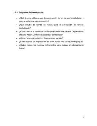 9
1.2.1. Preguntas de Investigación
 ¿Qué área se utilizara para la construcción de un parque biosaludable, y
porque es factible su construcción?
 ¿Qué estudio de campo se realizó, para la adecuación del terreno
deshabitado?
 ¿Cómo realizar el diseño de un Parque Biosaludable y Áreas Deportivas en
el Barrio Abdón Calderón la ciudad de Santa Rosa?
 ¿Cómo hacer maquetas con determinadas escalas?
 ¿Cómo evaluar las propiedades del suelo donde será construido el parque?
 ¿Cuáles serias los mejores instrumentos para realizar el adecuamiento
físico?
 