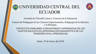 UNIVERSIDAD CENTRAL DEL
ECUADOR
Facultad de Filosofía Letras y Ciencias de la Educación
Carrera de Pedagogía de las Ciencias Experimentales, Pedagogía de la Química
y la Biología.
CONTEXTOS FAMILIARES-COMUNITARIOSY APRENDIZAJE DE LOS
SUJETOS EDUCATIVOS (APROXIMACIÓN DIAGNÓSTICA DE LAS
TENSIONES EN EL APRENDIZAJE)
Quito, 29 de Enero del 2018
 
