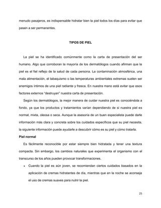 menudo pasajeros, es indispensable hidratar bien la piel todos los días para evitar que 
25 
pasen a ser permanentes. 
TIPOS DE PIEL 
La piel se ha identificado comúnmente como la carta de presentación del ser 
humano. Algo que corroboran la mayoría de los dermatólogos cuando afirman que la 
piel es el fiel reflejo de la salud de cada persona. La contaminación atmosférica, una 
mala alimentación, el tabaquismo o las temperaturas ambientales extremas suelen ser 
enemigos íntimos de una piel radiante y fresca. En nuestra mano está evitar que esos 
factores externos “destruyan” nuestra carta de presentación. 
Según los dermatólogos, la mejor manera de cuidar nuestra piel es conociéndola a 
fondo, ya que los productos y tratamientos varían dependiendo de si nuestra piel es 
normal, mixta, oleosa o seca. Aunque la asesoría de un buen especialista puede darle 
información más clara y concreta sobre los cuidados específicos que su piel necesita, 
la siguiente información puede ayudarle a descubrir cómo es su piel y cómo tratarla. 
Piel normal 
Es fácilmente reconocible por estar siempre bien hidratada y tener una textura 
compacta. Sin embargo, los cambios naturales que experimenta el organismo con el 
transcurso de los años pueden provocar transformaciones. 
 Cuando la piel es aún joven, se recomiendan ciertos cuidados basados en la 
aplicación de cremas hidratantes de día, mientras que en la noche se aconseja 
el uso de cremas suaves para nutrir la piel. 
 