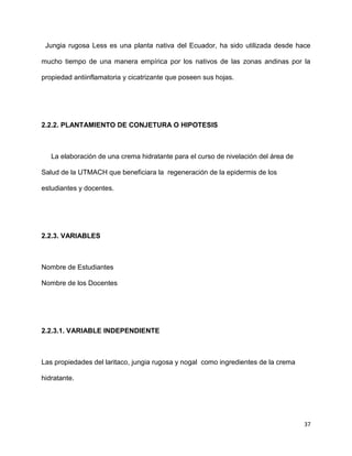 Jungia rugosa Less es una planta nativa del Ecuador, ha sido utilizada desde hace 
mucho tiempo de una manera empírica por los nativos de las zonas andinas por la 
37 
propiedad antiinflamatoria y cicatrizante que poseen sus hojas. 
2.2.2. PLANTAMIENTO DE CONJETURA O HIPOTESIS 
La elaboración de una crema hidratante para el curso de nivelación del área de 
Salud de la UTMACH que beneficiara la regeneración de la epidermis de los 
estudiantes y docentes. 
2.2.3. VARIABLES 
Nombre de Estudiantes 
Nombre de los Docentes 
2.2.3.1. VARIABLE INDEPENDIENTE 
Las propiedades del laritaco, jungia rugosa y nogal como ingredientes de la crema 
hidratante. 
 