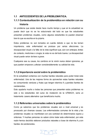 1.1 ANTECEDENTES DE LA PROBLEMÁTICA. 
1.1.1 Contextualización de la problemática en relación con su 
11 
historia 
Un problema que existe desde hace mucho tiempo y que en la actualidad se 
puede decir que no se ha solucionado del todo es que los estudiantes 
presentan problemas visuales, como algunos estudiantes no pueden observar 
bien lo que es escribe en la pizarra. 
Estos problemas no son tomados en cuenta debido a que no les toman 
importancia, esta enfermedad se produce por varias afecciones. La 
discapacidad visual o la falta de la vista significan que, aún con anteojos, lentes 
de contacto, medicinas o cirugía, la vista no es del todo buena. La discapacidad 
visual puede variar de leve a grave. 
Cualquiera sea su causa, los cambios en la visión nunca deben ignorarse, ya 
que pueden empeorar y afectar considerablemente su calidad de vida. 
1.1.2 Importancia social sobre la problemática 
En la actualidad contamos con muchas fuentes naturales para poder tratar esta 
enfermedad. Una de las mejores forma de aprovechar estas fuentes naturales 
es consumiendo verduras y frutas que tengan vitamina A y grandes fuentes de 
carotenoides. 
Esto ayudaría mucho a todas las personas que presenten estos problemas no 
solo a los estudiantes del curso de nivelación de la UTMACH, sería un 
tratamiento casero alternativo que beneficiaria mucho. 
1.1.3 Referentes universales sobre la problemática 
Como ya sabemos que los problemas visuales son a nivel universal y es 
provocado por diversas causas. Las enfermedades comunes de la vista y los 
problemas visuales se manifiestan con una cantidad de determinados signos y 
síntomas. Y muchas personas no saben cómo tratar esta enfermedad, por esta 
razón hemos decidido elaborar productos naturales a base de vitamina A y con 
fuentes de carotenoides. 
 