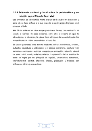1.1.4 Referente nacional y local sobre la problemática y su 
relación con el Plan de Buen Vivir 
Los problemas de visión afecta mucho a lo que es la salud de los ciudadanos y 
para ello se hace énfasis a lo que respecta a nuestro propio bienestar en el 
presente artículo: 
Art. 32.-La salud es un derecho que garantiza el Estado, cuya realización se 
vincula al ejercicio de otros derechos, entre ellos el derecho al agua, la 
alimentación, la educación, la cultura física, el trabajo, la seguridad social, los 
ambientes sanos y otros que sustentan el buen vivir. 
El Estado garantizará este derecho mediante políticas económicas, sociales, 
culturales, educativas y ambientales; y el acceso permanente, oportuno y sin 
exclusión a programas, acciones y servicios de promoción y atención integral 
de salud, salud sexual y salud reproductiva. La prestación de los servicios de 
salud se regirá por los principios de equidad, universalidad, solidaridad, 
interculturalidad, calidad, eficiencia, eficacia, precaución y bioética, con 
enfoque de género y generacional. 
12 
 